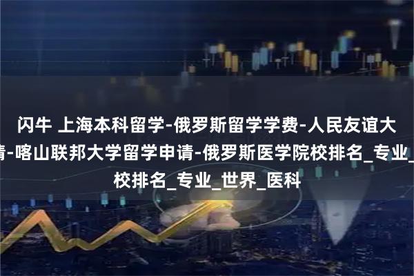 闪牛 上海本科留学-俄罗斯留学学费-人民友谊大学留学申请-喀山联邦大学留学申请-俄罗斯医学院校排名_专业_世界_医科