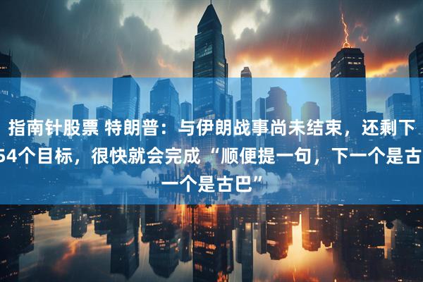 指南针股票 特朗普：与伊朗战事尚未结束，还剩下3554个目标，很快就会完成 “顺便提一句，下一个是古巴”