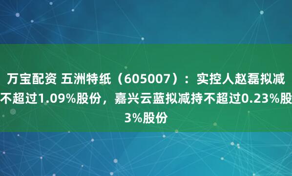 万宝配资 五洲特纸（605007）：实控人赵磊拟减持不超过1.09%股份，嘉兴云蓝拟减持不超过0.23%股份