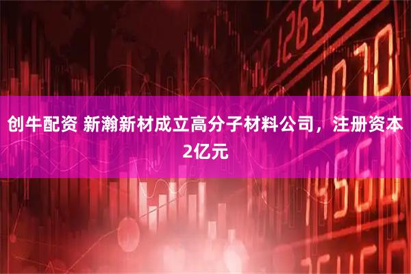 创牛配资 新瀚新材成立高分子材料公司，注册资本2亿元