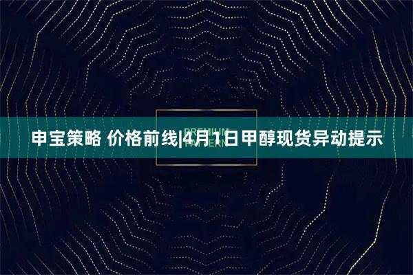申宝策略 价格前线|4月1日甲醇现货异动提示