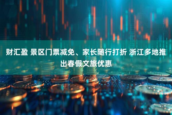 财汇盈 景区门票减免、家长随行打折 浙江多地推出春假文旅优惠