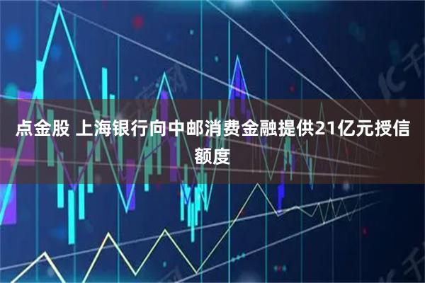 点金股 上海银行向中邮消费金融提供21亿元授信额度