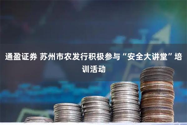 通盈证券 苏州市农发行积极参与“安全大讲堂”培训活动