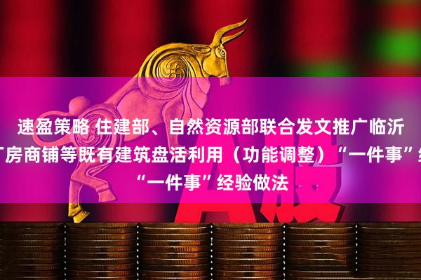 速盈策略 住建部、自然资源部联合发文推广临沂市闲置厂房商铺等既有建筑盘活利用（功能调整）“一件事”经验做法